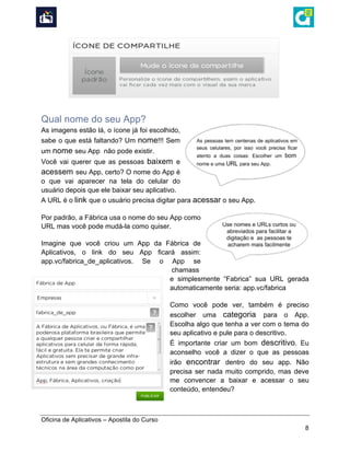  
Oficina de Aplicativos – Apostila do Curso
8
Qual nome do seu App?
As imagens estão lá, o ícone já foi escolhido,
sabe o que está faltando? Um nome!!! Sem
um nome seu App não pode existir.
Você vai querer que as pessoas baixem e
acessem seu App, certo? O nome do App é
o que vai aparecer na tela do celular do
usuário depois que ele baixar seu aplicativo.
A URL é o link que o usuário precisa digitar para acessar o seu App.
Por padrão, a Fábrica usa o nome do seu App como
URL mas você pode mudá-la como quiser.
Imagine que você criou um App da Fábrica de
Aplicativos, o link do seu App ficará assim:
app.vc/fabrica_de_aplicativos. Se o App se
chamass
e simplesmente “Fabrica” sua URL gerada
automaticamente seria: app.vc/fabrica
Como você pode ver, também é preciso
escolher uma categoria para o App.
Escolha algo que tenha a ver com o tema do
seu aplicativo e pule para o descritivo.
É importante criar um bom descritivo. Eu
aconselho você a dizer o que as pessoas
irão encontrar dentro do seu app. Não
precisa ser nada muito comprido, mas deve
me convencer a baixar e acessar o seu
conteúdo, entendeu?
 