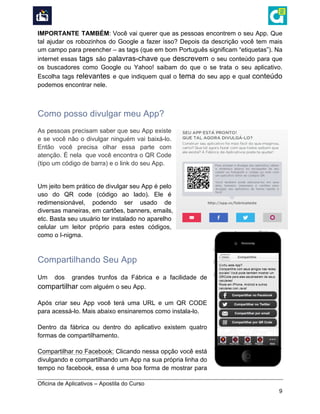  
Oficina de Aplicativos – Apostila do Curso
9
IMPORTANTE TAMBÉM: Você vai querer que as pessoas encontrem o seu App. Que
tal ajudar os robozinhos do Google a fazer isso? Depois da descrição você tem mais
um campo para preencher – as tags (que em bom Português significam “etiquetas”). Na
internet essas tags são palavras-chave que descrevem o seu conteúdo para que
os buscadores como Google ou Yahoo! saibam do que o se trata o seu aplicativo.
Escolha tags relevantes e que indiquem qual o tema do seu app e qual conteúdo
podemos encontrar nele.
Como posso divulgar meu App?
As pessoas precisam saber que seu App existe
e se você não o divulgar ninguém vai baixá-lo.
Então você precisa olhar essa parte com
atenção. É nela que você encontra o QR Code
(tipo um código de barra) e o link do seu App.
Um jeito bem prático de divulgar seu App é pelo
uso do QR code (código ao lado). Ele é
redimensionável, podendo ser usado de
diversas maneiras, em cartões, banners, emails,
etc. Basta seu usuário ter instalado no aparelho
celular um leitor próprio para estes códigos,
como o I-nigma.
Compartilhando Seu App
Um dos grandes trunfos da Fábrica e a facilidade de
compartilhar com alguém o seu App.
Após criar seu App você terá uma URL e um QR CODE
para acessá-lo. Mais abaixo ensinaremos como instala-lo.
Dentro da fábrica ou dentro do aplicativo existem quatro
formas de compartilhamento.
Compartilhar no Facebook: Clicando nessa opção você está
divulgando e compartilhando um App na sua própria linha do
tempo no facebook, essa é uma boa forma de mostrar para
 
