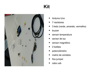 Kit

  •   Arduino Uno
  •   7 resistores
  •   3 leds (verde, amarelo, vermelho)
  •   buzzer
  •   sensor temperatura
  •   sensor de luz
  •   sensor magnético
  •   2 botões
  •   potenciômetro
  •   matriz de contatos
  •   fios jumper
  •   cabo usb
 