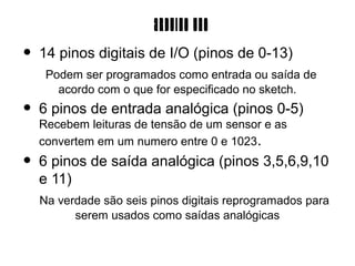 Arduino Uno
•   14 pinos digitais de I/O (pinos de 0-13)
     Podem ser programados como entrada ou saída de
       acordo com o que for especificado no sketch.
•   6 pinos de entrada analógica (pinos 0-5)
    Recebem leituras de tensão de um sensor e as
    convertem em um numero entre 0 e 1023.
•   6 pinos de saída analógica (pinos 3,5,6,9,10
    e 11)
    Na verdade são seis pinos digitais reprogramados para
          serem usados como saídas analógicas
 