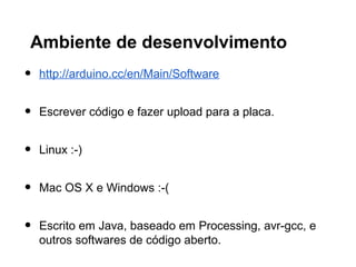 Ambiente de desenvolvimento
•   http://arduino.cc/en/Main/Software


•   Escrever código e fazer upload para a placa.


•   Linux :-)


•   Mac OS X e Windows :-(


•   Escrito em Java, baseado em Processing, avr-gcc, e
    outros softwares de código aberto.
 