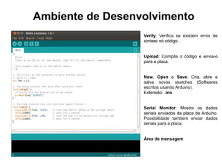 Ambiente de Desenvolvimento
                  Verify: Verifica se existem erros de
                  sintaxe nó código.


                  Upload: Compila o código e envia-o
                  para a placa.


                  New, Open e Save: Cria, abre e
                  salva novos sketches (Softwares
                  escritos usando Arduino).
                  Extensão: .ino


                  Serial Monitor: Mostra os dados
                  seriais enviados da placa de Arduino.
                  Possibilidade tambem enviar dados
                  seriais para a placa.


                  Área de mensagem
 