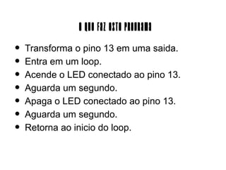 O Que Faz Este Programa
•   Transforma o pino 13 em uma saida.
•   Entra em um loop.
•   Acende o LED conectado ao pino 13.
•   Aguarda um segundo.
•   Apaga o LED conectado ao pino 13.
•   Aguarda um segundo.
•   Retorna ao inicio do loop.
 