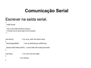 Comunicação Serial
Escrever na saída serial.
/*
 * Hello World!
 *
 * This is the Hello World! for Arduino.
 * It shows how to send data to the computer
 */



void setup()                 // run once, when the sketch starts
{
  Serial.begin(9600);           // set up Serial library at 9600 bps

    Serial.println("Hello world!"); // prints hello with ending line break
}

void loop()                  // run over and over again
{
                         // do nothing!
}
 