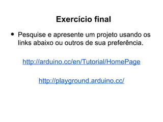 Exercício final
•   Pesquise e apresente um projeto usando os
    links abaixo ou outros de sua preferência.

     http://arduino.cc/en/Tutorial/HomePage

          http://playground.arduino.cc/
 