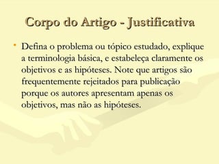Corpo do Artigo - JustificativaCorpo do Artigo - Justificativa
• Defina o problema ou tópico estudado, expliqueDefina o problema ou tópico estudado, explique
a terminologia básica, e estabeleça claramente osa terminologia básica, e estabeleça claramente os
objetivos e as hipóteses. Note que artigos sãoobjetivos e as hipóteses. Note que artigos são
frequentemente rejeitados para publicaçãofrequentemente rejeitados para publicação
porque os autores apresentam apenas osporque os autores apresentam apenas os
objetivos, mas não as hipóteses.objetivos, mas não as hipóteses.
 