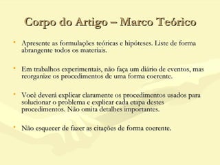 Corpo do Artigo – Marco TeóricoCorpo do Artigo – Marco Teórico
• Apresente as formulações teóricas e hipóteses. Liste de formaApresente as formulações teóricas e hipóteses. Liste de forma
abrangente todos os materiais.abrangente todos os materiais.
• Em trabalhos experimentais, não faça um diário de eventos, masEm trabalhos experimentais, não faça um diário de eventos, mas
reorganize os procedimentos de uma forma coerente.reorganize os procedimentos de uma forma coerente.
• Você deverá explicar claramente os procedimentos usados paraVocê deverá explicar claramente os procedimentos usados para
solucionar o problema e explicar cada etapa destessolucionar o problema e explicar cada etapa destes
procedimentos. Não omita detalhes importantes.procedimentos. Não omita detalhes importantes.
• Não esquecer de fazer as citações de forma coerente.Não esquecer de fazer as citações de forma coerente.
 