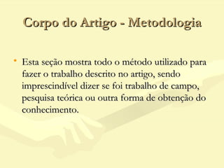 Corpo do Artigo - MetodologiaCorpo do Artigo - Metodologia
• Esta seção mostra todo o método utilizado paraEsta seção mostra todo o método utilizado para
fazer o trabalho descrito no artigo, sendofazer o trabalho descrito no artigo, sendo
imprescindível dizer se foi trabalho de campo,imprescindível dizer se foi trabalho de campo,
pesquisa teórica ou outra forma de obtenção dopesquisa teórica ou outra forma de obtenção do
conhecimento.conhecimento.
 