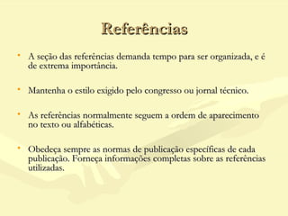 ReferênciasReferências
• A seção das referências demanda tempo para ser organizada, e éA seção das referências demanda tempo para ser organizada, e é
de extrema importância.de extrema importância.
• Mantenha o estilo exigido pelo congresso ou jornal técnico.Mantenha o estilo exigido pelo congresso ou jornal técnico.
• As referências normalmente seguem a ordem de aparecimentoAs referências normalmente seguem a ordem de aparecimento
no texto ou alfabéticas.no texto ou alfabéticas.
• Obedeça sempre as normas de publicação específicas de cadaObedeça sempre as normas de publicação específicas de cada
publicação. Forneça informações completas sobre as referênciaspublicação. Forneça informações completas sobre as referências
utilizadas.utilizadas.
 