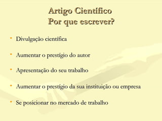 Artigo CientíficoArtigo Científico
Por que escrever?Por que escrever?
• Divulgação científicaDivulgação científica
• Aumentar o prestígio do autorAumentar o prestígio do autor
• Apresentação do seu trabalhoApresentação do seu trabalho
• Aumentar o prestígio da sua instituição ou empresaAumentar o prestígio da sua instituição ou empresa
• Se posicionar no mercado de trabalhoSe posicionar no mercado de trabalho
 