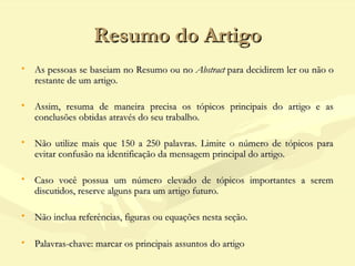 Resumo do ArtigoResumo do Artigo
• As pessoas se baseiam no Resumo ou no As pessoas se baseiam no Resumo ou no AbstractAbstract para decidirem ler ou não o para decidirem ler ou não o
restante de um artigo.restante de um artigo.
• Assim, resuma de maneira precisa os tópicos principais do artigo e asAssim, resuma de maneira precisa os tópicos principais do artigo e as
conclusões obtidas através do seu trabalho.conclusões obtidas através do seu trabalho.
• Não utilize mais que 150 a 250 palavras. Limite o número de tópicos paraNão utilize mais que 150 a 250 palavras. Limite o número de tópicos para
evitar confusão na identificação da mensagem principal do artigo.evitar confusão na identificação da mensagem principal do artigo.
• Caso você possua um número elevado de tópicos importantes a seremCaso você possua um número elevado de tópicos importantes a serem
discutidos, reserve alguns para um artigo futuro.discutidos, reserve alguns para um artigo futuro.
• Não inclua referências, figuras ou equações nesta seção.Não inclua referências, figuras ou equações nesta seção.
• Palavras-chave: marcar os principais assuntos do artigoPalavras-chave: marcar os principais assuntos do artigo
 