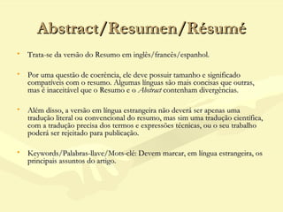 Abstract/Resumen/RésuméAbstract/Resumen/Résumé
• Trata-se da versão do Resumo em inglês/francês/espanhol.Trata-se da versão do Resumo em inglês/francês/espanhol.
• Por uma questão de coerência, ele deve possuir tamanho e significadoPor uma questão de coerência, ele deve possuir tamanho e significado
compatíveis com o resumo. Algumas línguas são mais concisas que outras,compatíveis com o resumo. Algumas línguas são mais concisas que outras,
mas é inaceitável que o Resumo e o mas é inaceitável que o Resumo e o AbstractAbstract contenham divergências. contenham divergências.
• Além disso, a versão em língua estrangeira não deverá ser apenas umaAlém disso, a versão em língua estrangeira não deverá ser apenas uma
tradução literal ou convencional do resumo, mas sim uma tradução científica,tradução literal ou convencional do resumo, mas sim uma tradução científica,
com a tradução precisa dos termos e expressões técnicas, ou o seu trabalhocom a tradução precisa dos termos e expressões técnicas, ou o seu trabalho
poderá ser rejeitado para publicação.poderá ser rejeitado para publicação.
• Keywords/Palabras-llave/Mots-clé: Devem marcar, em língua estrangeira, osKeywords/Palabras-llave/Mots-clé: Devem marcar, em língua estrangeira, os
principais assuntos do artigo.principais assuntos do artigo.
 