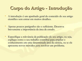 Corpo do Artigo - IntroduçãoCorpo do Artigo - Introdução
• A introdução é um apanhado geral do conteúdo do seu artigoA introdução é um apanhado geral do conteúdo do seu artigo
científico sem entrar em muitos detalhes.científico sem entrar em muitos detalhes.
• Apenas poucos parágrafos são o suficiente. DescrevaApenas poucos parágrafos são o suficiente. Descreva
brevemente a importância da área de estudo.brevemente a importância da área de estudo.
• Especifique a relevância da publicação do seu artigo, ou seja,Especifique a relevância da publicação do seu artigo, ou seja,
explique como o seu trabalho contribui para ampliar oexplique como o seu trabalho contribui para ampliar o
conhecimento em uma determinada área da ciência, ou se eleconhecimento em uma determinada área da ciência, ou se ele
apresenta novos métodos para resolver um problema.apresenta novos métodos para resolver um problema.
 