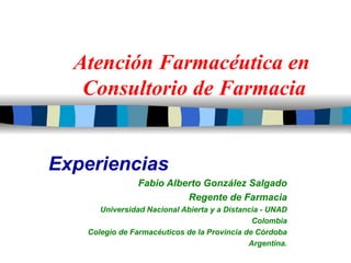 Atención Farmacéutica en  Consultorio de Farmacia Experiencias Fabio Alberto González Salgado Regente de Farmacia Universidad Nacional Abierta y a Distancia - UNAD Colombia Colegio de Farmacéuticos de la Provincia de Córdoba Argentina. 
