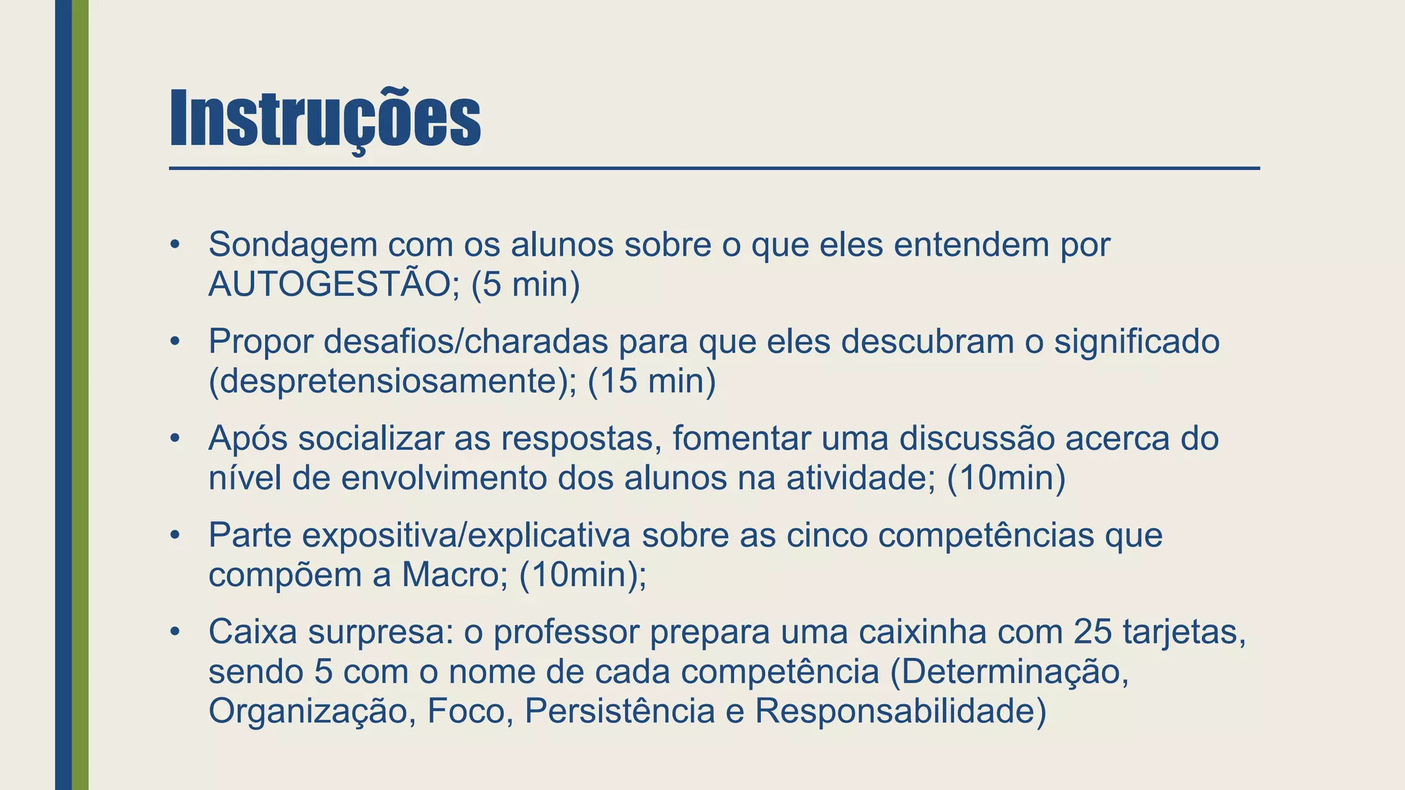 Instruções
• Sondagem com os alunos sobre o que eles entendem por
AUTOGESTÃO; (5 min)
• Propor desafios/charadas para que eles descubram o significado
(despretensiosamente); (15 min)
• Após socializar as respostas, fomentar uma discussão acerca do
nível de envolvimento dos alunos na atividade; (10min)
• Parte expositiva/explicativa sobre as cinco competências que
compõem a Macro; (10min);
• Caixa surpresa: o professor prepara uma caixinha com 25 tarjetas,
sendo 5 com o nome de cada competência (Determinação,
Organização, Foco, Persistência e Responsabilidade)