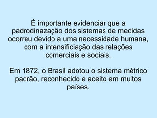 É importante evidenciar que a padrodinazação dos sistemas de medidas ocorreu devido a uma necessidade humana, com a intensificiação das relações comerciais e sociais. 
Em 1872, o Brasil adotou o sistema métrico padrão, reconhecido e aceito em muitos países.  