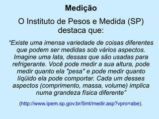 Medição 
O Instituto de Pesos e Medida (SP) destaca que: 
“Existe uma imensa variedade de coisas diferentes que podem ser medidas sob vários aspectos. Imagine uma lata, dessas que são usadas para refrigerante. Você pode medir a sua altura, pode medir quanto ela "pesa" e pode medir quanto líqüido ela pode comportar. Cada um desses aspectos (comprimento, massa, volume) implica numa grandeza física diferente” 
(http://www.ipem.sp.gov.br/5mt/medir.asp?vpro=abe).  