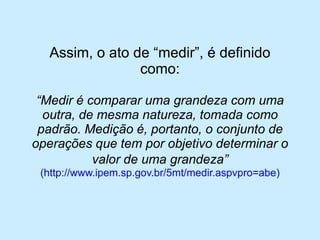 Assim, o ato de “medir”, é definido como: 
“Medir é comparar uma grandeza com uma outra, de mesma natureza, tomada como padrão. Medição é, portanto, o conjunto de operações que tem por objetivo determinar o valor de uma grandeza” (http://www.ipem.sp.gov.br/5mt/medir.aspvpro=abe)  