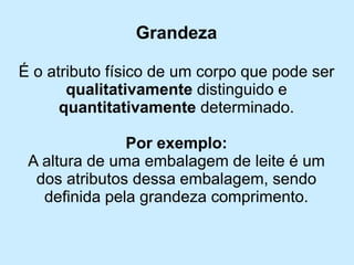 Grandeza 
É o atributo físico de um corpo que pode ser qualitativamentedistinguido e quantitativamente determinado. 
Por exemplo: 
A altura de uma embalagem de leite é um dos atributos dessa embalagem, sendo definida pela grandeza comprimento.  