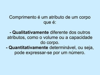 Comprimento é um atributo de um corpo que é: 
-Qualitativamentediferente dos outros atributos, como o volume ou a capacidade do corpo. 
-Quantitativamentedeterminável, ou seja, pode expressar-se por um número.  