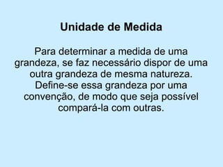 Unidade de Medida 
Para determinar a medida de uma grandeza, se faz necessário dispor de uma outra grandeza de mesma natureza. 
Define-se essa grandeza por uma convenção, de modo que seja possível compará-la com outras.  