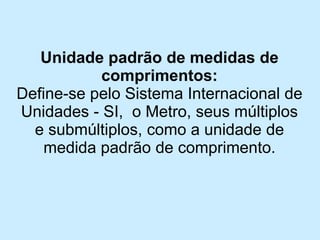 Unidade padrão de medidas de comprimentos: 
Define-se pelo Sistema Internacional de Unidades -SI, o Metro, seus múltiplos e submúltiplos, como a unidade de medida padrão de comprimento.  