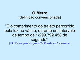 O Metro 
(definição convencionada) 
“É o comprimento do trajeto percorrido pela luz no vácuo, durante um intervalo de tempo de 1/299.792.458 de segundo”. 
(http://www.ipem.sp.gov.br/5mt/medir.asp?vpro=abe)  