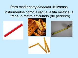 Para medir comprimentos utilizamos 
instrumentos como a régua, a fita métrica, a trena, o metro articulado (de pedreiro)  