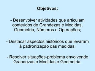 Objetivos: 
-Desenvolver atividades que articulam conteúdos de Grandezas e Medidas, Geometria, Números e Operações; 
-Destacar aspectos históricos que levaram à padronização das medidas; 
-Resolver situações-problema envolvendo Grandezas e Medidas e Geometria.  
