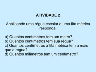 ATIVIDADE 2 
Analisando uma régua escolar e uma fita métrica responda: 
a) Quantos centímetros tem um metro? 
b) Quantos centímetros tem sua régua? 
c) Quantos centímetros a fita métrica tem a mais que a régua? 
d) Quantos milímetros tem um centímetro?  