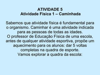ATIVIDADE 5 
Atividade Física 1 –Caminhada 
Sabemos que atividade física é fundamental para o organismo. Caminhar é uma atividade indicada para as pessoas de todas as idades. 
O professor de Educação Física de uma escola, antes de qualquer atividade esportiva, propõe um aquecimento para os alunos: dar 5 voltas completas na quadra de esporte. 
Vamos explorar a quadra da escola:  