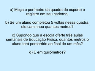 a) Meça o perímetro da quadra de esporte e registre em seu caderno. 
b) Se um aluno completou 5 voltas nessa quadra, ele caminhou quantos metros? 
c) Supondo que a escola oferte três aulas semanais de Educação Física, quantos metros o aluno terá percorrido ao final de um mês? 
d) E em quilômetros?  