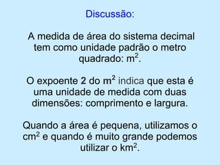 Discussão: 
A medida de área do sistema decimal tem como unidade padrão o metro quadrado: m2. 
O expoente 2 do m2indicaque esta é uma unidade de medida com duas dimensões: comprimento e largura. 
Quando a área é pequena, utilizamos o cm2e quando é muito grande podemos utilizar o km2.  