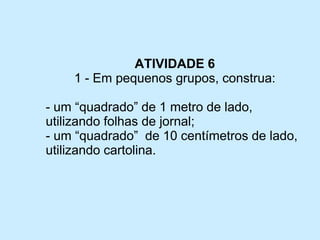 ATIVIDADE 6 
1 -Em pequenos grupos, construa: 
-um “quadrado” de 1 metro de lado, utilizando folhas de jornal; 
-um “quadrado” de 10 centímetros de lado, utilizando cartolina.  