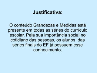 Justificativa: 
O conteúdo Grandezas e Medidas está presente em todas as séries do currículo escolar. Pela sua importância social no cotidiano das pessoas, os alunos das séries finais do EF já possuem esse conhecimento.  