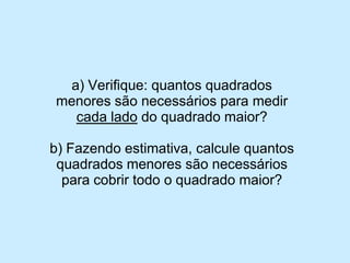 a) Verifique: quantos quadrados menores são necessários para medir cada ladodo quadrado maior? 
b) Fazendo estimativa, calcule quantos quadrados menores são necessários para cobrir todo o quadrado maior?  