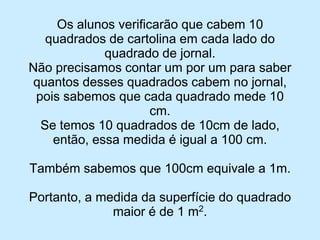 Os alunos verificarão que cabem 10 quadrados de cartolina em cada lado do quadrado de jornal. 
Não precisamos contar um por um para saber quantos desses quadrados cabem no jornal, pois sabemos que cada quadrado mede 10 cm. 
Se temos 10 quadrados de 10cm de lado, então, essa medida é igual a 100 cm. 
Também sabemos que 100cm equivale a 1m. 
Portanto, a medida da superfície do quadrado maior é de 1 m2.  