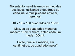 No entanto, se utilizarmos as medidas dos lados, utilizando o quadrado de cartolina, e multiplicá-las entre si, teremos: 
10 x 10 = 100 quadrados de 10cm 
Mas, se os quadrados menores medem 10cm x 10cm, então cada um mede 100cm2. 
Então, qual é a medida, em centímetros, do quadrado maior?  