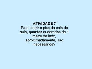 ATIVIDADE 7 
Para cobrir o piso da sala de aula, quantos quadrados de 1 metro de lado, aproximadamente, são necessários?  