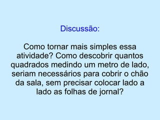 Discussão: 
Como tornar mais simples essa atividade? Como descobrir quantos quadrados medindo um metro de lado, seriam necessários para cobrir o chão da sala, sem precisar colocar lado a lado as folhas de jornal?  