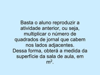 Basta o aluno reproduzir a atividade anterior, ou seja, multiplicar o número de quadrados de jornal que cabem nos lados adjacentes. 
Dessa forma, obterá a medida da superfície da sala de aula, em m2.  