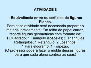 ATIVIDADE 8 
-Equivalência entre superfícies de figuras Planas. 
Para essa atividade será necessário preparar o material previamente: Em folha de papel cartaz, recorte figuras geométricas com formato de: 
1 Quadrado; 1 Triângulo isósceles; 2 Triângulos Retângulos; 1 Retângulo; 2 Losangos; 
1 Paralelogramo; 1 Trapézio. 
(O professor poderá fazer o molde dessas figuras para que cada aluno contrua as suas)  