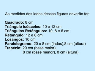 As medidas dos lados dessas figuras deverão ter: 
Quadrado:8 cm 
Triângulo isósceles:10 e 12 cm 
Triângulos Retângulos:10, 8 e 6 cm 
Retângulo: 12 e 8 cm 
Losangos:10 cm 
Paralelogramo:20 e 8 cm (lados),8 cm (altura) 
Trapézio:20 cm (base maior), 
8 cm (base menor), 8 cm (altura).  