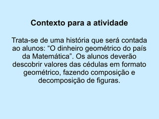 Contexto para a atividade 
Trata-se de uma história que será contada ao alunos: “O dinheiro geométrico do país da Matemática”. Os alunos deverão descobrir valores das cédulas em formato geométrico, fazendo composição e decomposição de figuras.  