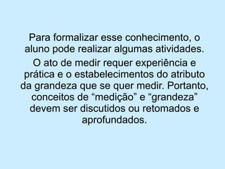 Para formalizar esse conhecimento, o aluno pode realizar algumas atividades. 
O ato de medir requer experiência e prática e o estabelecimentos do atributo da grandeza que se quer medir. Portanto, conceitos de “medição” e “grandeza” devem ser discutidos ou retomados e aprofundados.  