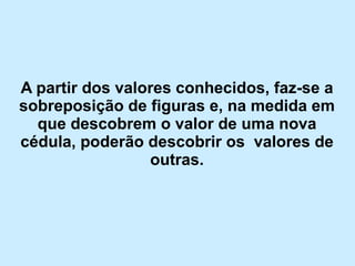 Apartir dos valores conhecidos, faz-se a sobreposição de figuras e, na medida em que descobrem o valor de uma nova cédula, poderão descobrir os valores de outras.  
