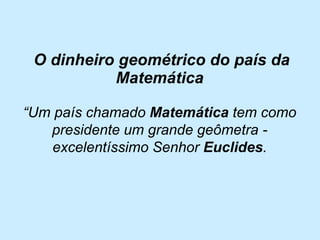 O dinheiro geométrico do país da Matemática 
“Um país chamado Matemática tem como presidente um grande geômetra - excelentíssimo Senhor Euclides.  