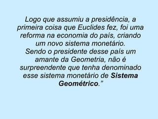 Logo que assumiu a presidência, a primeira coisa que Euclides fez, foi uma reforma na economia do país, criando um novo sistema monetário. 
Sendo o presidente desse país um amante da Geometria, não é surpreendente que tenha denominado esse sistema monetário de Sistema Geométrico.”  