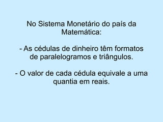 No Sistema Monetário do país da Matemática: 
-As cédulas de dinheiro têm formatos de paralelogramos e triângulos. 
-O valor de cada cédula equivale a uma quantia em reais.  