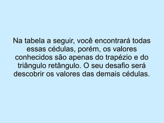 Na tabela a seguir, você encontrará todas essas cédulas, porém, os valores conhecidos são apenas do trapézio e do triângulo retângulo. O seu desafio será descobrir os valores das demais cédulas.  